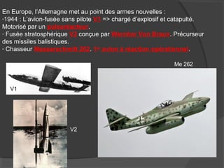 En Europe, l’Allemagne met au point des armes nouvelles :
-1944 : L’avion-fusée sans pilote V1 => chargé d’explosif et catapulté.
Motorisé par un pulsoréacteur.
- Fusée stratosphérique V2 conçue par Wernher Von Braun. Précurseur
des missiles balistiques.
- Chasseur Messerschmitt 262. 1er
avion à réaction opérationnel.
V1
V2
Me 262
 