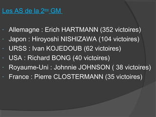 Les AS de la 2ème
GM
- Allemagne : Erich HARTMANN (352 victoires)
- Japon : Hiroyoshi NISHIZAWA (104 victoires)
- URSS : Ivan KOJEDOUB (62 victoires)
- USA : Richard BONG (40 victoires)
- Royaume-Uni : Johnnie JOHNSON ( 38 victoires)
- France : Pierre CLOSTERMANN (35 victoires)
 