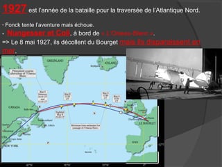 1927 est l’année de la bataille pour la traversée de l’Atlantique Nord.
- Fonck tente l’aventure mais échoue.
- Nungesser et Coli, à bord de « L'Oiseau-Blanc ».
=> Le 8 mai 1927, ils décollent du Bourget mais ils disparaissent en
mer.
 