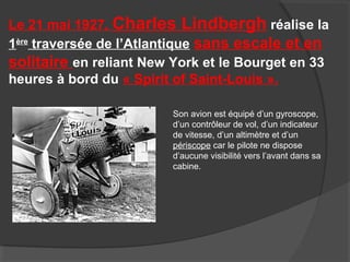 Le 21 mai 1927, Charles Lindbergh réalise la
1ère
traversée de l’Atlantique sans escale et en
solitaire en reliant New York et le Bourget en 33
heures à bord du « Spirit of Saint-Louis ».
Son avion est équipé d’un gyroscope,
d’un contrôleur de vol, d’un indicateur
de vitesse, d’un altimètre et d’un
périscope car le pilote ne dispose
d’aucune visibilité vers l’avant dans sa
cabine.
 