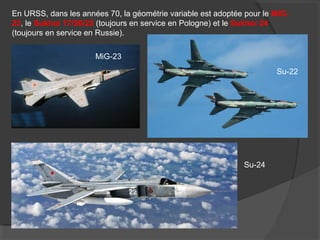 En URSS, dans les années 70, la géométrie variable est adoptée pour le MiG-
23, le Sukhoi 17/20/22 (toujours en service en Pologne) et le Sukhoi 24
(toujours en service en Russie).
MiG-23
Su-22
Su-24
 