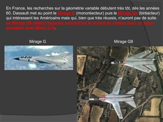 En France, les recherches sur la géométrie variable débutent très tôt, dès les années
60. Dassault met au point le Mirage G (monoréacteur) puis le Mirage G8 (biréacteur)
qui intéressent les Américains mais qui, bien que très réussis, n’auront pas de suite.
Le Mirage G8 détient toujours aujourd’hui le record de vitesse pour un avion
européen avec Mach 2,34.
Mirage G Mirage G8
 