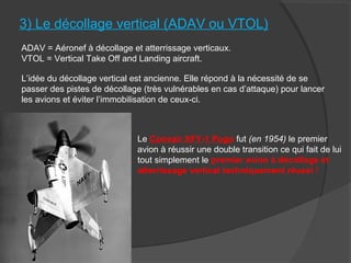 3) Le décollage vertical (ADAV ou VTOL)
ADAV = Aéronef à décollage et atterrissage verticaux.
VTOL = Vertical Take Off and Landing aircraft.
L’idée du décollage vertical est ancienne. Elle répond à la nécessité de se
passer des pistes de décollage (très vulnérables en cas d’attaque) pour lancer
les avions et éviter l’immobilisation de ceux-ci.
Le Convair XFY-1 Pogo fut (en 1954) le premier
avion à réussir une double transition ce qui fait de lui
tout simplement le premier avion à décollage et
atterrissage vertical techniquement réussi !
 