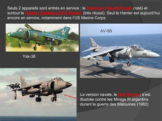 Seuls 2 appareils sont entrés en service : le Yakovlev Yak-38 Forger (raté) et
surtout le Hawker Siddeley AV-8 Harrier (très réussi). Seul le Harrier est aujourd’hui
encore en service, notamment dans l’US Marine Corps.
Yak-38
AV-8B
La version navale, le Sea Harrier, s’est
illustrée contre les Mirage III argentins
durant la guerre des Malouines (1982)
 