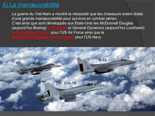 4) La manœuvrabilité
La guerre du Viet-Nam a montré la nécessité que les chasseurs soient dotés
d’une grande manœuvrabilité pour survivre en combat aérien.
C’est ainsi que sont développés aux Etats-Unis les McDonnell Douglas
(aujourd’hui Boeing) F-15 Eagle et General Dynamics (aujourd’hui Lockheed)
F-16 Fighting Falcon pour l’US Air Force ainsi que le
McDonnell Douglas F/A-18 Hornet pour l’US Navy.
F-16
F-15
F/A-18
 