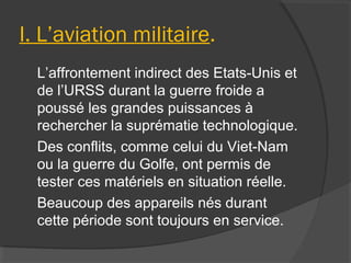 I. L’aviation militaire.
L’affrontement indirect des Etats-Unis et
de l’URSS durant la guerre froide a
poussé les grandes puissances à
rechercher la suprématie technologique.
Des conflits, comme celui du Viet-Nam
ou la guerre du Golfe, ont permis de
tester ces matériels en situation réelle.
Beaucoup des appareils nés durant
cette période sont toujours en service.
 
