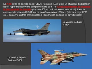 Le F-16 entre en service dans l’US Air Force en 1978. C’est un chasseur-bombardier
léger, hyper-manoeuvrant, complémentaire du F-15. C’est actuellement le chasseur
le plus produit au monde (plus de 4500 ex. et il est toujours construit). C’est le
chasseur de base de l’USAF qui en possède environ 1000 ex. (elle en a reçu 2200
ex.). Il a connu un très grand succès à l’exportation puisque 25 pays l’utilisent !
La version de base
F-16A
La version la plus
évoluée F-16I
 