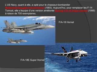 L’US Navy, quant à elle, a opté pour le chasseur-bombardier
McDonnell Douglas F/A-18 Hornet (1983). Aujourd’hui, pour remplacer les F-14
Tomcat, elle s’équipe d’une version améliorée Boeing F/A-18 Super Hornet (1999)
à raison de 700 exemplaires.
F/A-18 Hornet
F/A-18E Super Hornet
 