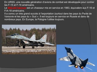En URSS, une nouvelle génération d’avions de combat est développée pour contrer
les F-15 et F-16 américains.
Le MiG-29 Fulcrum est un chasseur mis en service en 1983, équivalent aux F-16 et
F/A-18 américains.
Il a connu un très grand succès à l’exportation (surtout dans les pays du Pacte de
Varsovie et les pays du « Sud ». Il est toujours en service en Russie et dans de
nombreux pays. En Europe, la Pologne l’utilise toujours.
 