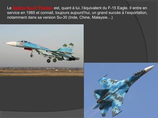 Le Sukhoi Su-27 Flanker est, quant à lui, l’équivalent du F-15 Eagle. Il entre en
service en 1985 et connait, toujours aujourd’hui, un grand succès à l’exportation,
notamment dans sa version Su-30 (Inde, Chine, Malaysie…)
 