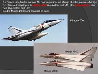 En France, à la fin des années 70, pour remplacer les Mirage III et les premiers Mirage
F-1, Dassault développe le Mirage 4000 (équivalent du F-15) et le Mirage 2000, plus
petit (équivalent du F-16)
Seul le Mirage 2000 sera construit en série.
Mirage 4000
Mirage 2000
Mirage 4000
 