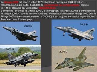 Le Mirage 2000 fait son 1er
vol en 1978. Il entre en service en 1984. C’est un
monoréacteur à aile delta. Il est doté de commandes de vol électriques, comme
le F-16 et propulsé par un réacteur SNECMA M-53.
L’armée de l’air utilise le Mirage 2000 C d’interception, le Mirage 2000 B d’entrainement,
le Mirage 2000 N pour la mission nucléaire, le chasseur-bombardier Mirage 2000 D et le
Mirage 2000-5 (version modernisée du 2000 C). Il est toujours en service aujourd’hui en
France et dans 7 autres pays.
2000 C
2000 B
2000 N
2000 D
 