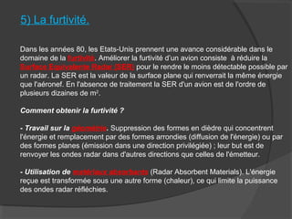 5) La furtivité.
Dans les années 80, les Etats-Unis prennent une avance considérable dans le
domaine de la furtivité. Améliorer la furtivité d’un avion consiste à réduire la
Surface Equivalente Radar (SER) pour le rendre le moins détectable possible par
un radar. La SER est la valeur de la surface plane qui renverrait la même énergie
que l'aéronef. En l'absence de traitement la SER d'un avion est de l'ordre de
plusieurs dizaines de m2
.
Comment obtenir la furtivité ?
- Travail sur la géométrie. Suppression des formes en dièdre qui concentrent
l'énergie et remplacement par des formes arrondies (diffusion de l'énergie) ou par
des formes planes (émission dans une direction privilégiée) ; leur but est de
renvoyer les ondes radar dans d'autres directions que celles de l'émetteur.
- Utilisation de matériaux absorbants (Radar Absorbent Materials). L'énergie
reçue est transformée sous une autre forme (chaleur), ce qui limite la puissance
des ondes radar réfléchies.
 