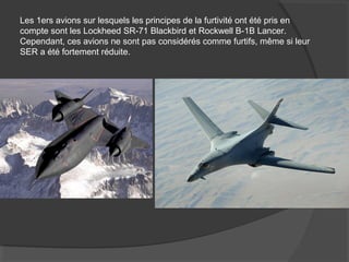 Les 1ers avions sur lesquels les principes de la furtivité ont été pris en
compte sont les Lockheed SR-71 Blackbird et Rockwell B-1B Lancer.
Cependant, ces avions ne sont pas considérés comme furtifs, même si leur
SER a été fortement réduite.
 