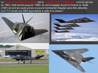 Le 1er
avion véritablement furtif est le Lockheed F-117 Nighthawk (mis en service
en 1983, resté secret jusqu’en 1988). Ils sont engagés durant la Guerre du Golfe
(1991) et sont les seuls avions à pouvoir bombarder Bagdad sans être détectés.
Le F-117 aurait une SER équivalente à celle d’un oiseau !
 