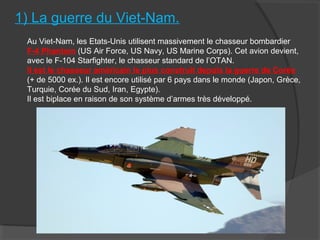 1) La guerre du Viet-Nam.
Au Viet-Nam, les Etats-Unis utilisent massivement le chasseur bombardier
F-4 Phantom (US Air Force, US Navy, US Marine Corps). Cet avion devient,
avec le F-104 Starfighter, le chasseur standard de l’OTAN.
Il est le chasseur américain le plus construit depuis la guerre de Corée
(+ de 5000 ex.). Il est encore utilisé par 6 pays dans le monde (Japon, Grèce,
Turquie, Corée du Sud, Iran, Egypte).
Il est biplace en raison de son système d’armes très développé.
 
