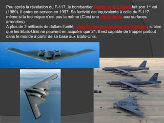 Peu après la révélation du F-117, le bombardier Northrop B-2 Spirit fait son 1er
vol
(1989). Il entre en service en 1997. Sa furtivité est équivalente à celle du F-117,
même si la technique n’est pas la même (C’est une aile volante aux surfaces
arrondies).
A plus de 2 milliards de dollars l’unité, c’est l’avion le plus cher de l’histoire, si bien
que les Etats-Unis ne peuvent en acquérir que 21. Il est capable de frapper partout
dans le monde à partir de sa base aux Etats-Unis.
 