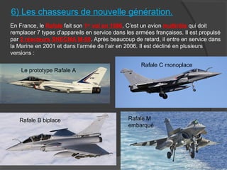 6) Les chasseurs de nouvelle génération.
En France, le Rafale fait son 1er
vol en 1986. C’est un avion multirôle qui doit
remplacer 7 types d’appareils en service dans les armées françaises. Il est propulsé
par 2 réacteurs SNECMA M-88. Après beaucoup de retard, il entre en service dans
la Marine en 2001 et dans l’armée de l’air en 2006. Il est décliné en plusieurs
versions :
Le prototype Rafale A
Rafale C monoplace
Rafale B biplace Rafale M
embarqué
 