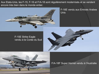 Aux Etats-Unis, les F-15, F-16 et F/A-18 sont régulièrement modernisés et se vendent
encore très bien dans le monde entier.
F-16E vendu aux Emirats Arabes
Unis
F-15E Strike Eagle
vendu à la Corée du Sud
F/A-18F Super Hornet vendu à l’Australie
 