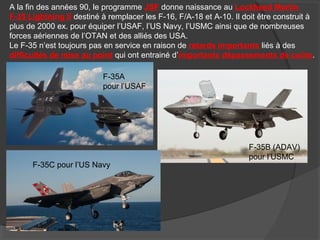 A la fin des années 90, le programme JSF donne naissance au Lockheed Martin
F-35 Lightning II destiné à remplacer les F-16, F/A-18 et A-10. Il doit être construit à
plus de 2000 ex. pour équiper l’USAF, l’US Navy, l’USMC ainsi que de nombreuses
forces aériennes de l’OTAN et des alliés des USA.
Le F-35 n’est toujours pas en service en raison de retards importants liés à des
difficultés de mise au point qui ont entrainé d’importants dépassements de coûts.
F-35A
pour l’USAF
F-35B (ADAV)
pour l’USMC
F-35C pour l’US Navy
 