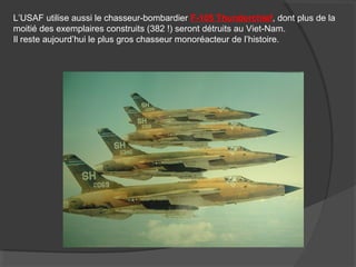 L’USAF utilise aussi le chasseur-bombardier F-105 Thunderchief, dont plus de la
moitié des exemplaires construits (382 !) seront détruits au Viet-Nam.
Il reste aujourd’hui le plus gros chasseur monoréacteur de l’histoire.
 