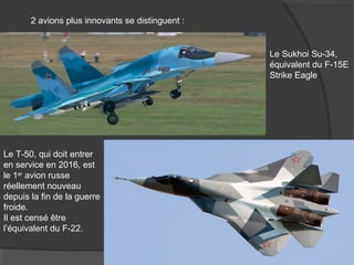 2 avions plus innovants se distinguent :
Le Sukhoi Su-34,
équivalent du F-15E
Strike Eagle
Le T-50, qui doit entrer
en service en 2016, est
le 1er
avion russe
réellement nouveau
depuis la fin de la guerre
froide.
Il est censé être
l’équivalent du F-22.
 