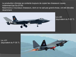 La production chinoise se contente toujours de copier les chasseurs russes,
notamment les Su-27/30.
Néanmoins 2 nouveaux chasseurs, dont on ne sait pas grand-chose, ont été dévoilés
récemment.
Le J-20
(équivalent du F-22 ?)
Le J-31
(équivalent du F-35 ?)
 
