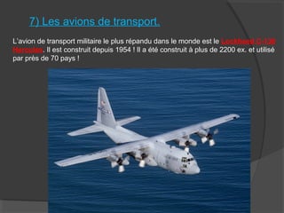 7) Les avions de transport.
L’avion de transport militaire le plus répandu dans le monde est le Lockheed C-130
Hercules. Il est construit depuis 1954 ! Il a été construit à plus de 2200 ex. et utilisé
par près de 70 pays !
 