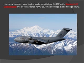 L’avion de transport lourd le plus moderne utilisé par l’USAF est le Boeing C-17
Globemaster qui a des capacités ADAC (avion à décollage et atterrissage court).
 