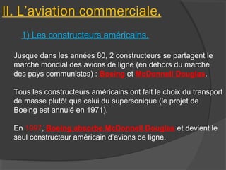 II. L’aviation commerciale.
1) Les constructeurs américains.
Jusque dans les années 80, 2 constructeurs se partagent le
marché mondial des avions de ligne (en dehors du marché
des pays communistes) : Boeing et McDonnell Douglas.
Tous les constructeurs américains ont fait le choix du transport
de masse plutôt que celui du supersonique (le projet de
Boeing est annulé en 1971).
En 1997, Boeing absorbe McDonnell Douglas et devient le
seul constructeur américain d’avions de ligne.
 