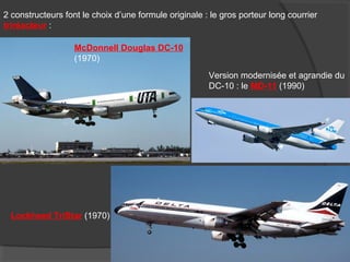 2 constructeurs font le choix d’une formule originale : le gros porteur long courrier
triréacteur :
McDonnell Douglas DC-10
(1970)
Lockheed TriStar (1970)
Version modernisée et agrandie du
DC-10 : le MD-11 (1990)
 