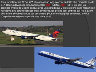 Pour remplacer les 707 et 727 et proposer un long-courrier de taille plus modeste que le
747, Boeing développe simultanément les 757 (1982) et 767 (1981). Ce sont les
premiers avions de Boeing conçus avec un cockpit pour 2 pilotes (donc sans mécanicien
navigant). Les caractéristiques étant similaires, les pilotes sont certifiés sur les 2 avions.
Les avions sont biréacteurs car désormais, pour les compagnies aériennes, le coût
d’exploitation est plus important que la capacité.
 