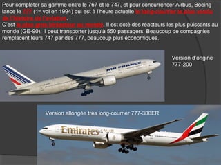 Pour compléter sa gamme entre le 767 et le 747, et pour concurrencer Airbus, Boeing
lance le 777 (1er
vol en 1994) qui est à l’heure actuelle le long-courrier le plus vendu
de l’histoire de l’aviation.
C’est le plus gros biréacteur au monde. Il est doté des réacteurs les plus puissants au
monde (GE-90). Il peut transporter jusqu’à 550 passagers. Beaucoup de compagnies
remplacent leurs 747 par des 777, beaucoup plus économiques.
Version d’origine
777-200
Version allongée très long-courrier 777-300ER
 