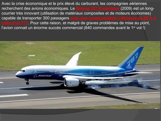 Avec la crise économique et le prix élevé du carburant, les compagnies aériennes
recherchent des avions économiques. Le Boeing 787 Dreamliner (2009) est un long-
courrier très innovant (utilisation de matériaux composites et de moteurs économes)
capable de transporter 300 passagers avec une consommation inférieure de 20 % à
celle d’un 777. Pour cette raison, et malgré de graves problèmes de mise au point,
l’avion connait un énorme succès commercial (840 commandes avant le 1er
vol !)
 