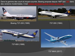 Dans la gamme des court et moyen-courrier, Boeing propose depuis 1967 son 737 dans
des versions modernisées. C’est l’avion de ligne le plus vendu au monde.
Boeing 737-200 (1968) 737-300 (1984)
737-800 (1998)
737 MAX (2017)
 