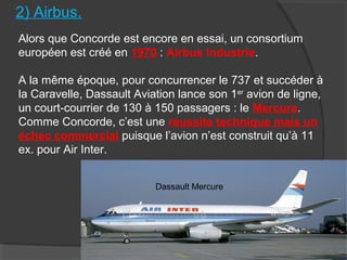 2) Airbus.
Alors que Concorde est encore en essai, un consortium
européen est créé en 1970 : Airbus Industrie.
A la même époque, pour concurrencer le 737 et succéder à
la Caravelle, Dassault Aviation lance son 1er
avion de ligne,
un court-courrier de 130 à 150 passagers : le Mercure.
Comme Concorde, c’est une réussite technique mais un
échec commercial puisque l’avion n’est construit qu’à 11
ex. pour Air Inter.
Dassault Mercure
 