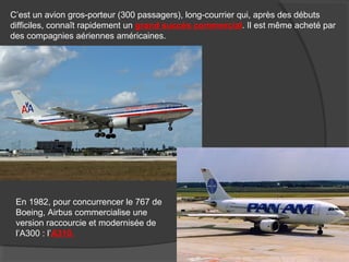 C’est un avion gros-porteur (300 passagers), long-courrier qui, après des débuts
difficiles, connaît rapidement un grand succès commercial. Il est même acheté par
des compagnies aériennes américaines.
En 1982, pour concurrencer le 767 de
Boeing, Airbus commercialise une
version raccourcie et modernisée de
l’A300 : l’A310.
 