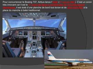 Pour concurrencer le Boeing 737, Airbus lance l’A320 (1er
vol en 1987). C’est un avion
très innovant car il est le 1er
avion de ligne à commandes de vol entièrement
électriques, il est doté d’une planche de bord tout écran et de mini-manches à la
place du manche à balai traditionnel.
 