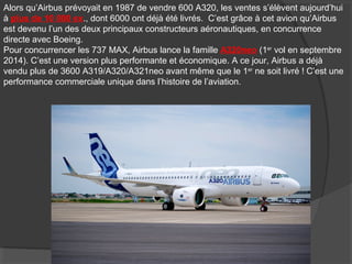 Alors qu’Airbus prévoyait en 1987 de vendre 600 A320, les ventes s’élèvent aujourd’hui
à plus de 10 000 ex., dont 6000 ont déjà été livrés. C’est grâce à cet avion qu’Airbus
est devenu l’un des deux principaux constructeurs aéronautiques, en concurrence
directe avec Boeing.
Pour concurrencer les 737 MAX, Airbus lance la famille A320neo (1er
vol en septembre
2014). C’est une version plus performante et économique. A ce jour, Airbus a déjà
vendu plus de 3600 A319/A320/A321neo avant même que le 1er
ne soit livré ! C’est une
performance commerciale unique dans l’histoire de l’aviation.
 