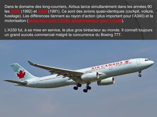 Dans le domaine des long-courriers, Airbus lance simultanément dans les années 90
les A330 (1992) et A340 (1991). Ce sont des avions quasi-identiques (cockpit, voilure,
fuselage). Les différences tiennent au rayon d’action (plus important pour l’A340) et la
motorisation (biréacteur pour l’A330, quadriréacteur pour l’A340).
L’A330 fut, à sa mise en service, le plus gros biréacteur au monde. Il connaît toujours
un grand succès commercial malgré la concurrence du Boeing 777.
 