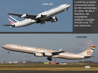A340-300
A340-600
L’A340 fut un échec
commercial (moins
de 400 commandes)
en raison de ses 4
réacteurs, les
compagnies
préférant s’équiper
d’A330 et de 777
plus économes.
 