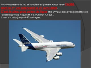 Pour concurrencer le 747 et compléter sa gamme, Airbus lance l’A380
dont le 1er
vol intervient le 27 avril 2005.
C’est le plus gros avion de ligne et le 3ème
plus gros avion de l’histoire de
l’aviation (après le Hugues H-4 et l’Antonov An-225).
Il peut emporter jusqu’à 850 passagers.
 