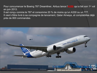 Pour concurrencer le Boeing 787 Dreamliner, Airbus lance l’A350 qui a fait son 1er
vol
en juin 2013.
Il est conçu comme le 787 et consomme 20 % de moins qu’un A330 ou un 777.
Il vient d’être livré à sa compagnie de lancement, Qatar Airways, et comptabilise déjà
près de 800 commandes.
 