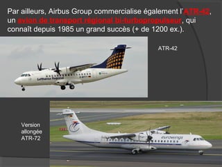 Par ailleurs, Airbus Group commercialise également l’ATR-42,
un avion de transport régional bi-turbopropulseur, qui
connaît depuis 1985 un grand succès (+ de 1200 ex.).
ATR-42
Version
allongée
ATR-72
 