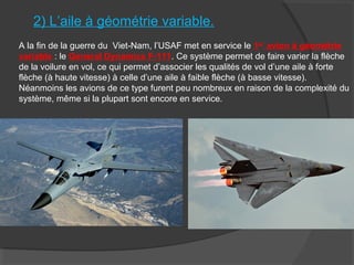 2) L’aile à géométrie variable.
A la fin de la guerre du Viet-Nam, l’USAF met en service le 1er
avion à géométrie
variable : le General Dynamics F-111. Ce système permet de faire varier la flèche
de la voilure en vol, ce qui permet d’associer les qualités de vol d’une aile à forte
flèche (à haute vitesse) à celle d’une aile à faible flèche (à basse vitesse).
Néanmoins les avions de ce type furent peu nombreux en raison de la complexité du
système, même si la plupart sont encore en service.
 