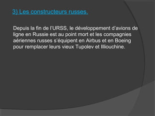 3) Les constructeurs russes.
Depuis la fin de l’URSS, le développement d’avions de
ligne en Russie est au point mort et les compagnies
aériennes russes s’équipent en Airbus et en Boeing
pour remplacer leurs vieux Tupolev et Illiouchine.
 