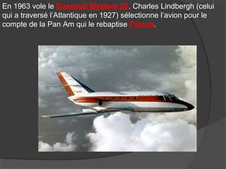 En 1963 vole le Dassault Mystère 20. Charles Lindbergh (celui
qui a traversé l’Atlantique en 1927) sélectionne l’avion pour le
compte de la Pan Am qui le rebaptise Falcon.
 