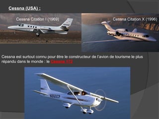 Cessna (USA) :
Cessna Citation I (1969) Cessna Citation X (1996)
Cessna est surtout connu pour être le constructeur de l’avion de tourisme le plus
répandu dans le monde : le Cessna 172
 