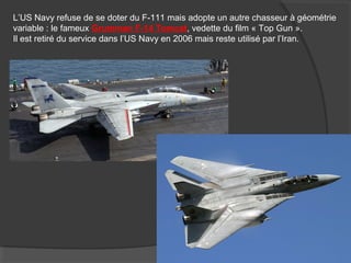 L’US Navy refuse de se doter du F-111 mais adopte un autre chasseur à géométrie
variable : le fameux Grumman F-14 Tomcat, vedette du film « Top Gun ».
Il est retiré du service dans l’US Navy en 2006 mais reste utilisé par l’Iran.
 