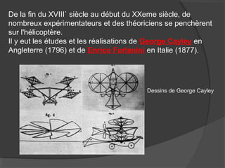 De la fin du XVIII` siècle au début du XXeme siècle, de
nombreux expérimentateurs et des théoriciens se penchèrent
sur l'hélicoptère.
Il y eut les études et les réalisations de George Cayley en
Angleterre (1796) et de Enrico Forlanini en Italie (1877).
Dessins de George Cayley
 
